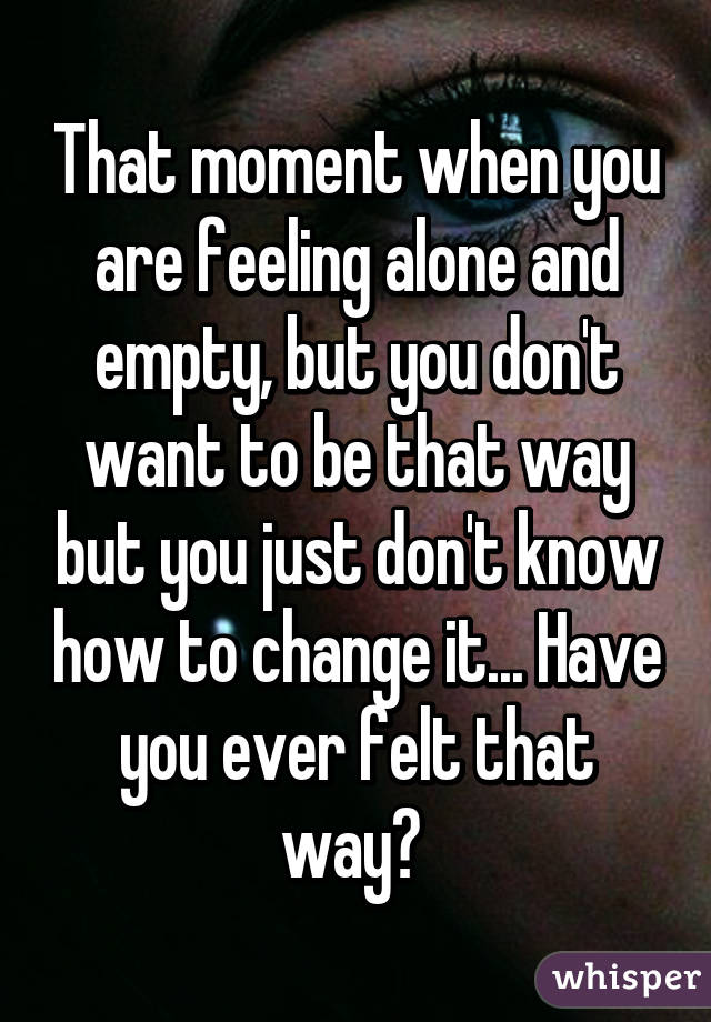 That moment when you are feeling alone and empty, but you don't want to be that way but you just don't know how to change it... Have you ever felt that way? 