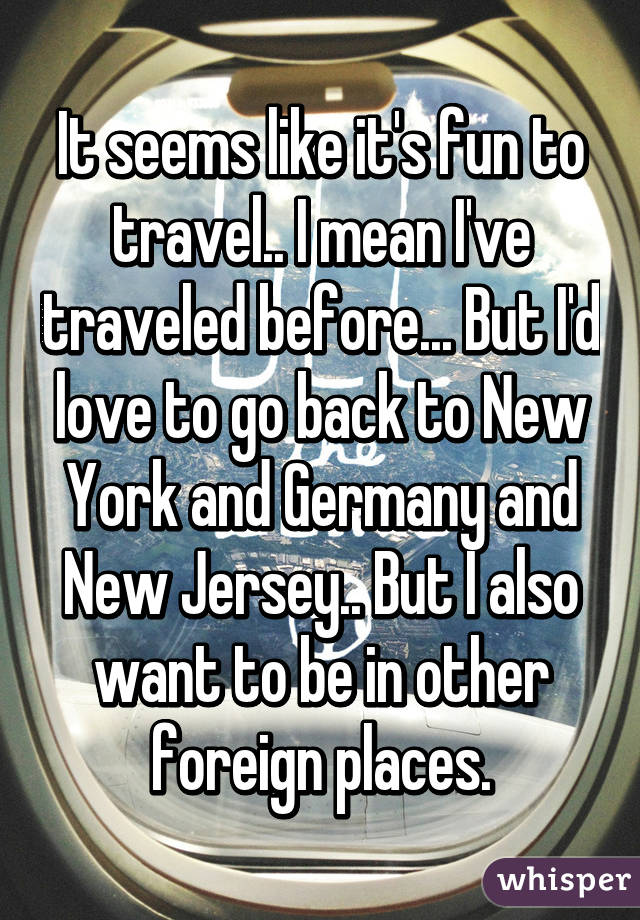 It seems like it's fun to travel.. I mean I've traveled before... But I'd love to go back to New York and Germany and New Jersey.. But I also want to be in other foreign places.