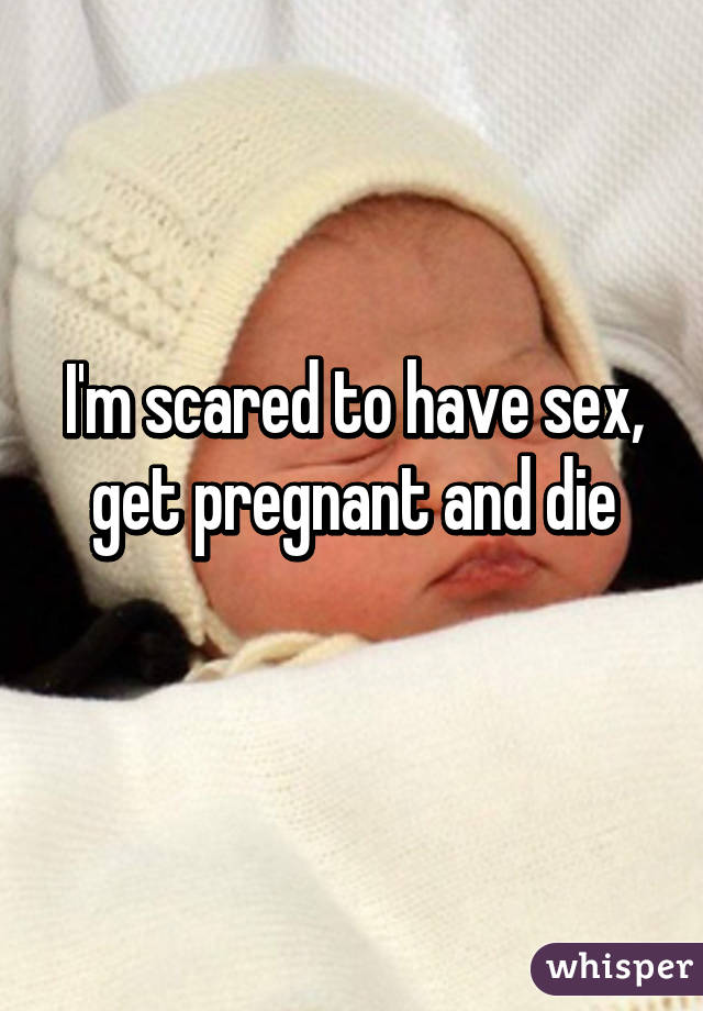 I'm scared to have sex, get pregnant and die
