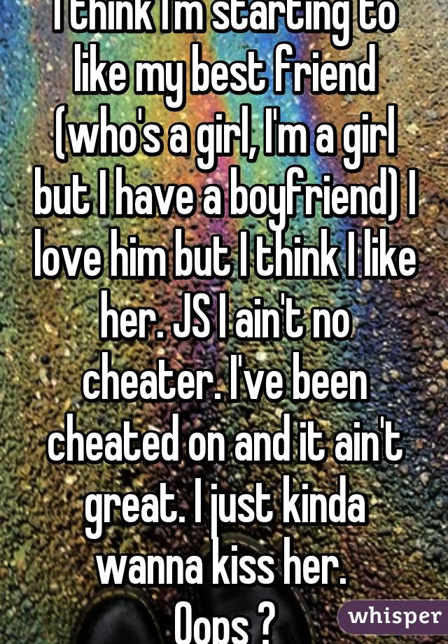 I think I'm starting to like my best friend (who's a girl, I'm a girl but I have a boyfriend) I love him but I think I like her. JS I ain't no cheater. I've been cheated on and it ain't great. I just kinda wanna kiss her. 
Oops 😞