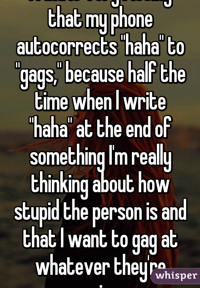 I find it very fitting that my phone autocorrects "haha" to "gags," because half the time when I write "haha" at the end of something I'm really thinking about how stupid the person is and that I want to gag at whatever they're saying. 