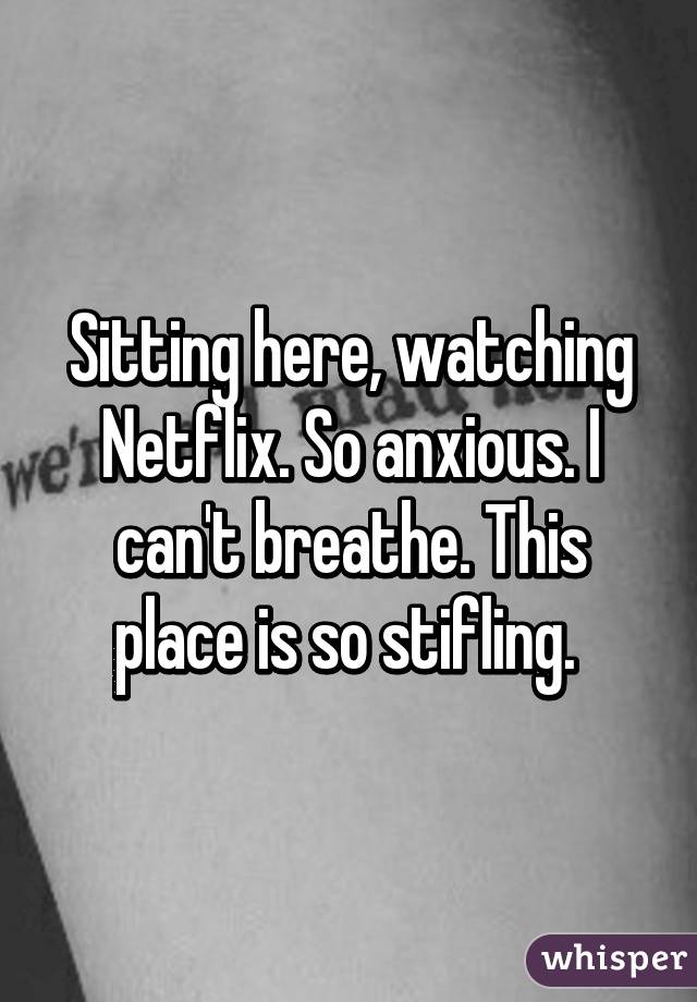 Sitting here, watching Netflix. So anxious. I can't breathe. This place is so stifling. 