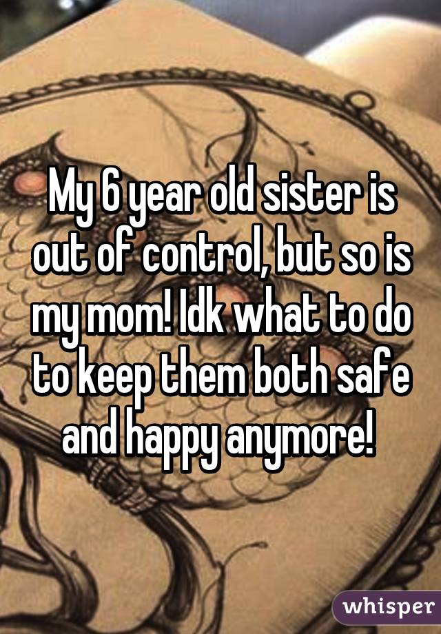 My 6 year old sister is out of control, but so is my mom! Idk what to do to keep them both safe and happy anymore! 