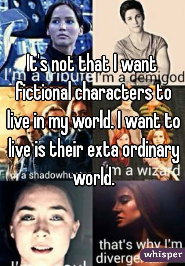 It's not that I want fictional characters to live in my world. I want to live is their exta ordinary world.