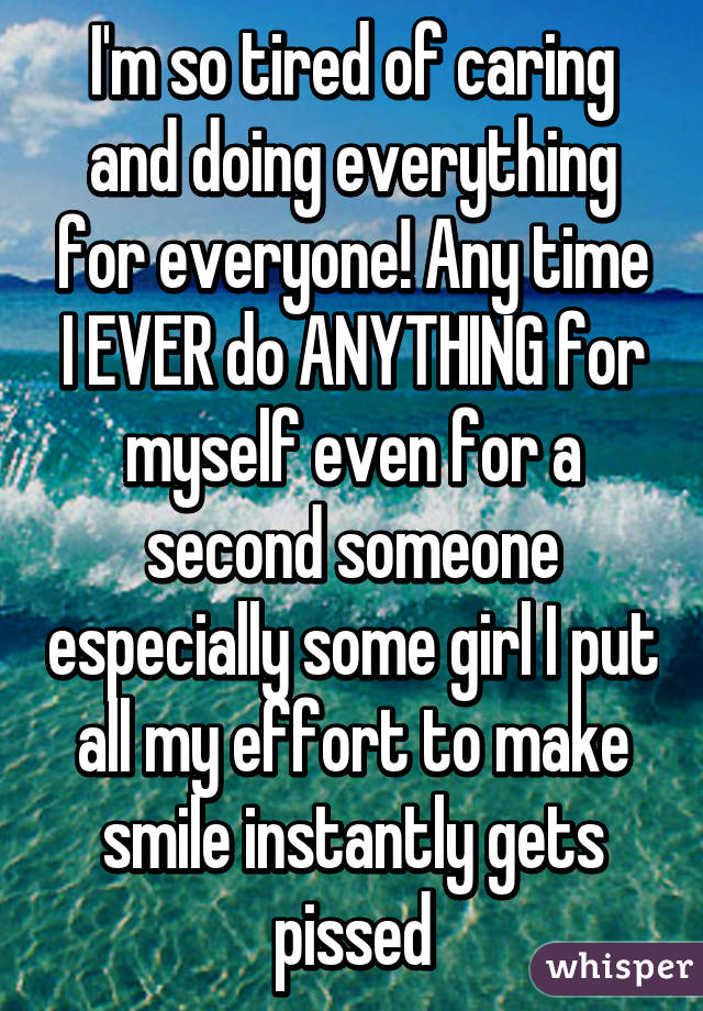 I'm so tired of caring and doing everything for everyone! Any time I EVER do ANYTHING for myself even for a second someone especially some girl I put all my effort to make smile instantly gets pissed