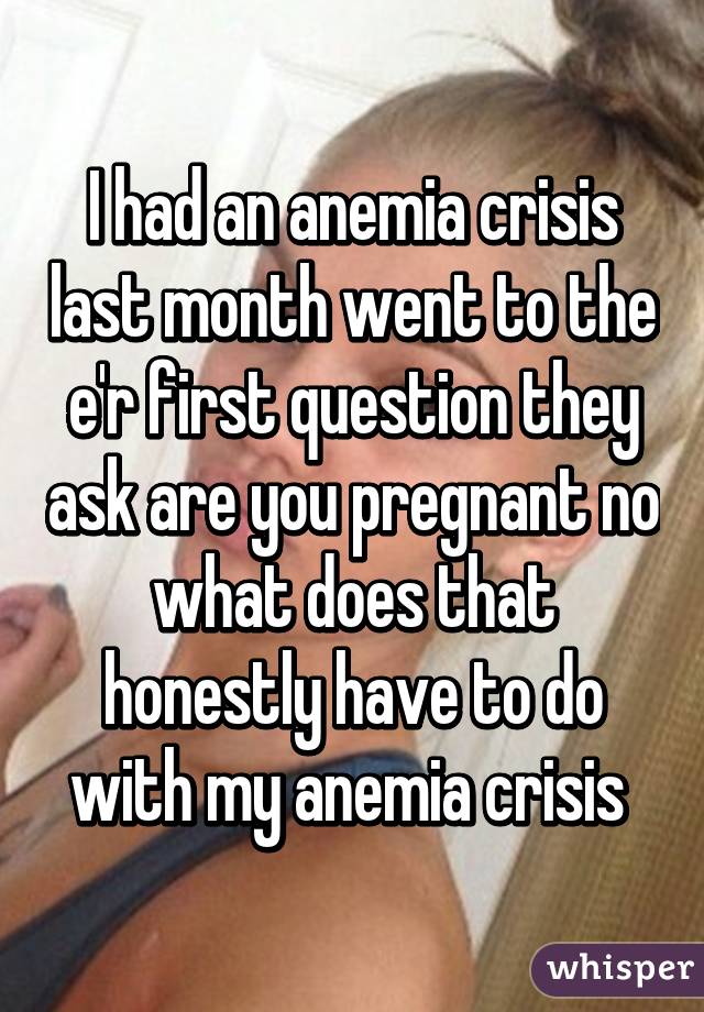 I had an anemia crisis last month went to the e'r first question they ask are you pregnant no what does that honestly have to do with my anemia crisis 