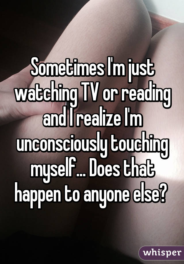 Sometimes I'm just watching TV or reading and I realize I'm unconsciously touching myself... Does that happen to anyone else? 