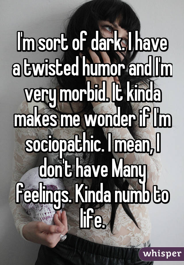 I'm sort of dark. I have a twisted humor and I'm very morbid. It kinda makes me wonder if I'm sociopathic. I mean, I don't have Many feelings. Kinda numb to life.