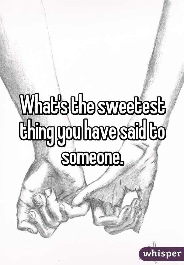 What's the sweetest thing you have said to someone.