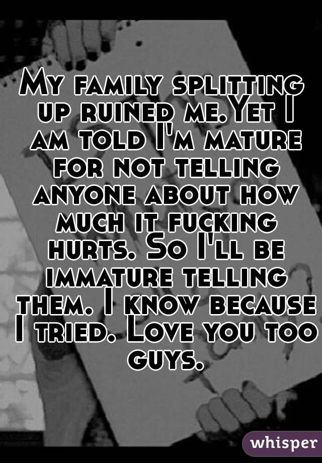 My family splitting up ruined me.Yet I am told I'm mature for not telling anyone about how much it fucking hurts. So I'll be immature telling them. I know because I tried. Love you too guys.