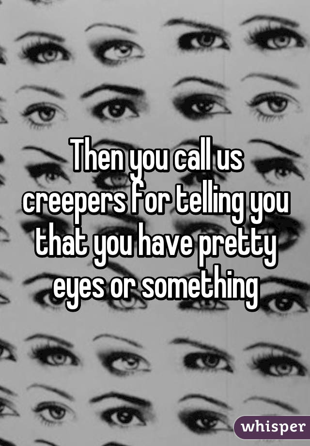 Then you call us creepers for telling you that you have pretty eyes or something