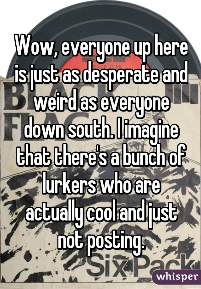 Wow, everyone up here is just as desperate and weird as everyone down south. I imagine that there's a bunch of lurkers who are actually cool and just not posting.