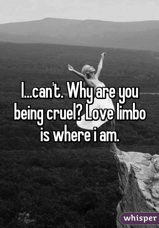 I...can't. Why are you being cruel? Love limbo is where i am.