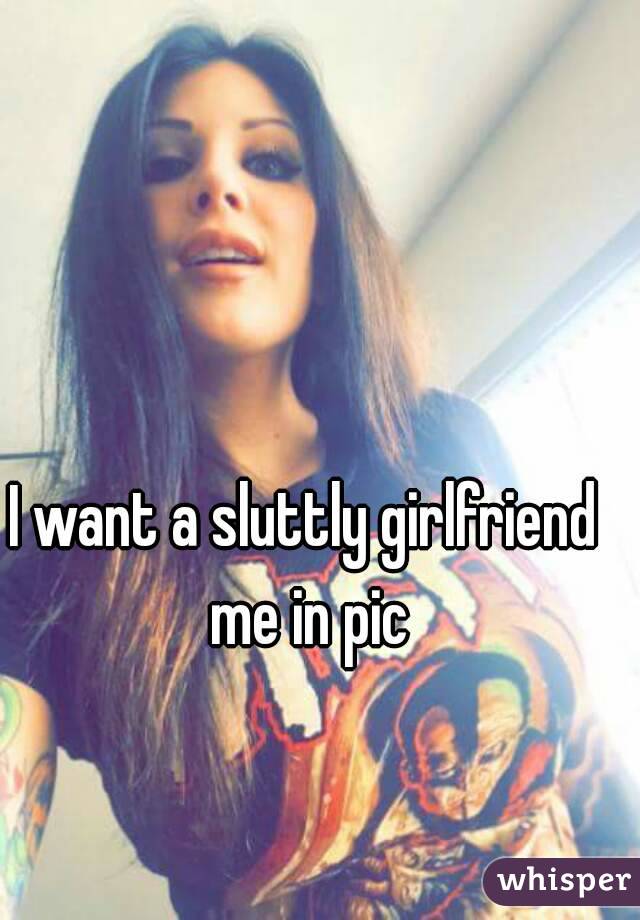 I want a sluttly girlfriend
 me in pic