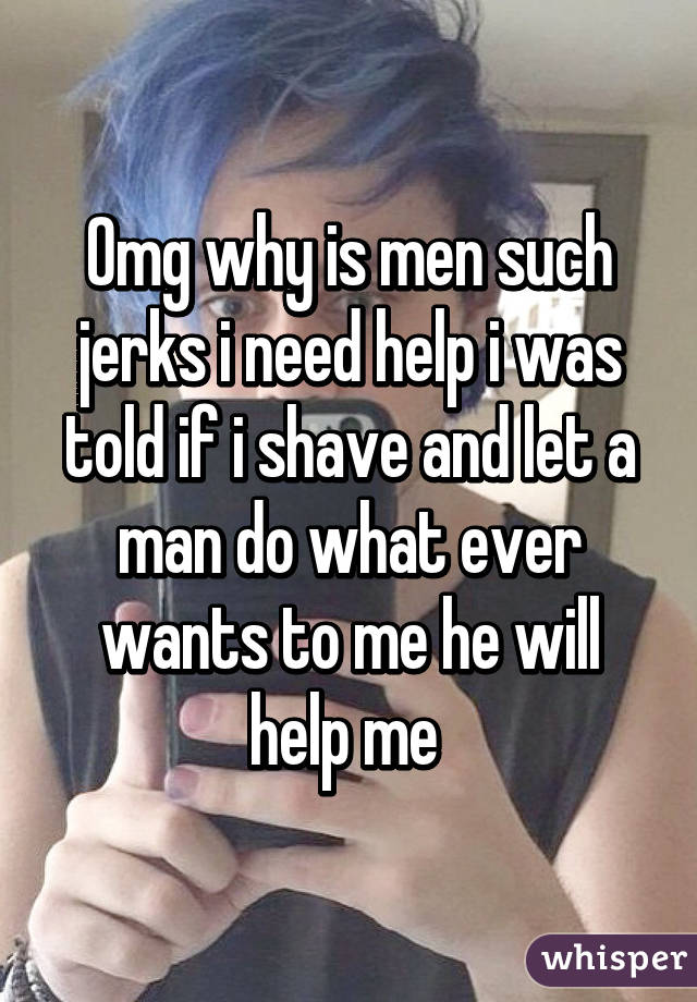 Omg why is men such jerks i need help i was told if i shave and let a man do what ever wants to me he will help me 