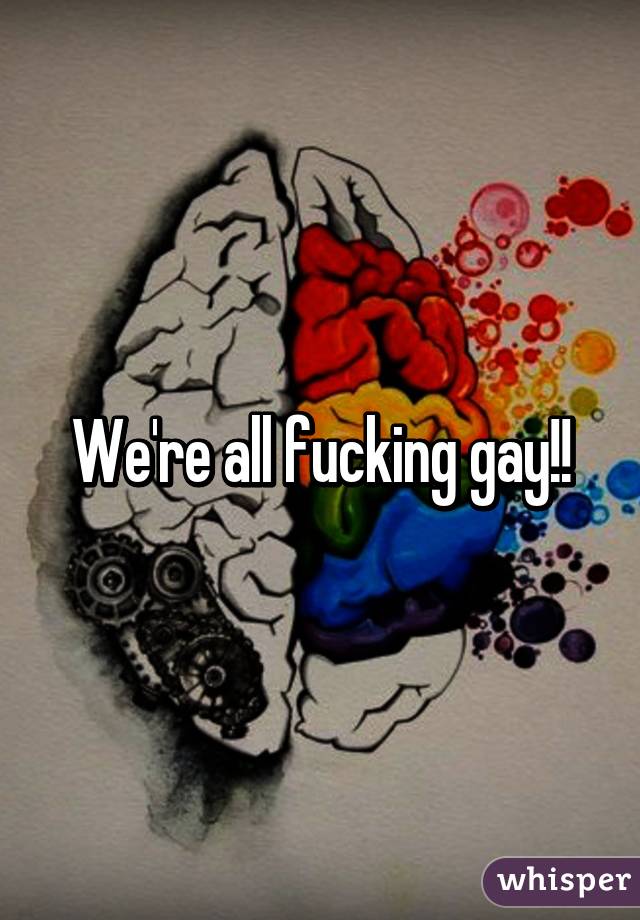 We're all fucking gay!!