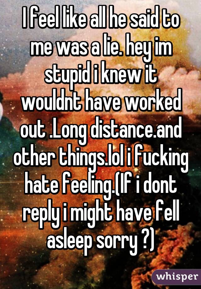 I feel like all he said to me was a lie. hey im stupid i knew it wouldnt have worked out .Long distance.and other things.lol i fucking hate feeling.(If i dont reply i might have fell asleep sorry 😂)
