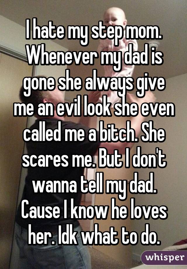 I hate my step mom. Whenever my dad is gone she always give me an evil look she even called me a bitch. She scares me. But I don't wanna tell my dad. Cause I know he loves her. Idk what to do.