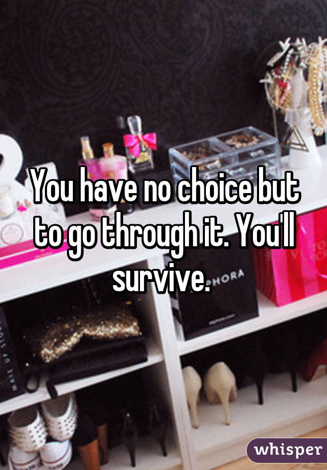 You have no choice but to go through it. You'll survive. 