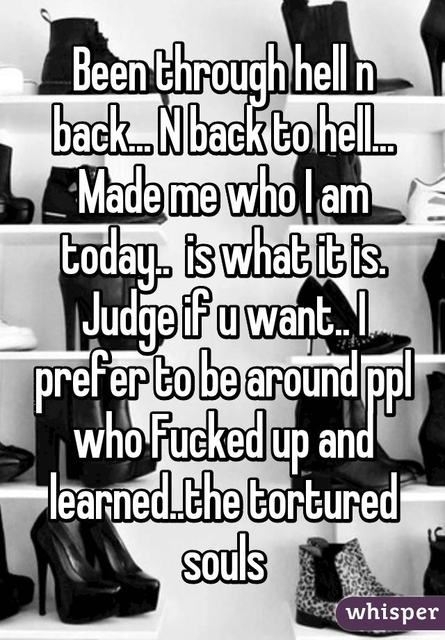 Been through hell n back... N back to hell... Made me who I am today..  is what it is. Judge if u want.. I prefer to be around ppl who Fucked up and learned..the tortured souls