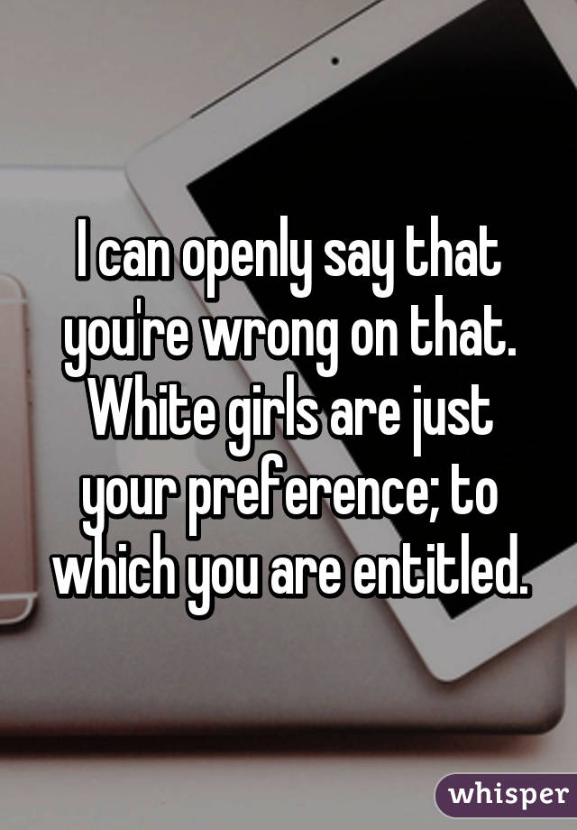 I can openly say that you're wrong on that. White girls are just your preference; to which you are entitled.