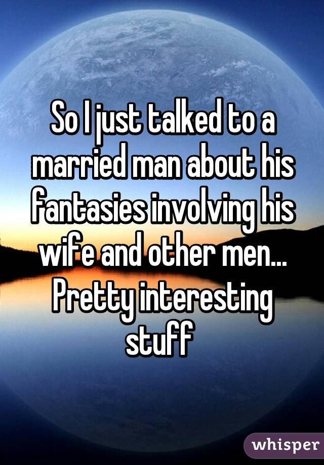 So I just talked to a married man about his fantasies involving his wife and other men... Pretty interesting stuff 