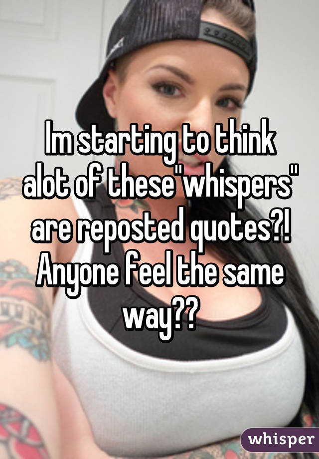 Im starting to think alot of these"whispers" are reposted quotes?! Anyone feel the same way??