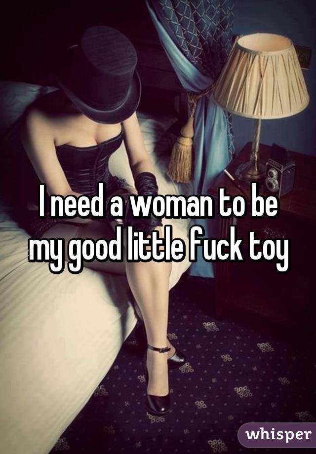 I need a woman to be my good little fuck toy