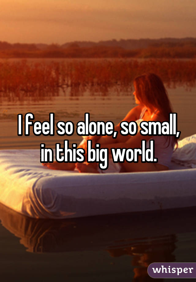 I feel so alone, so small, in this big world.