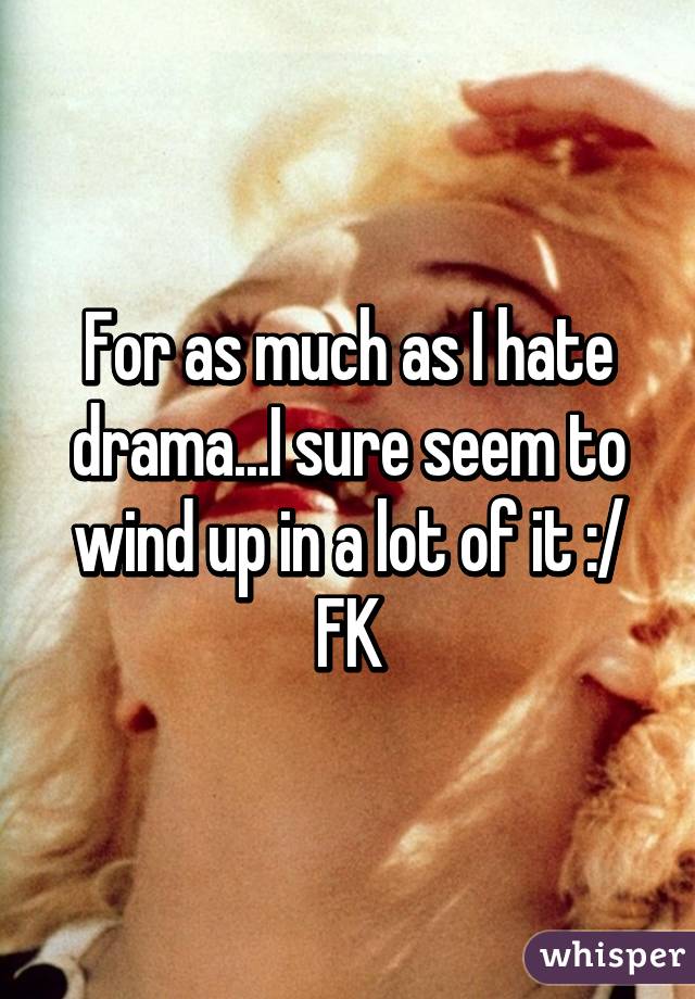 For as much as I hate drama...I sure seem to wind up in a lot of it :/ FK