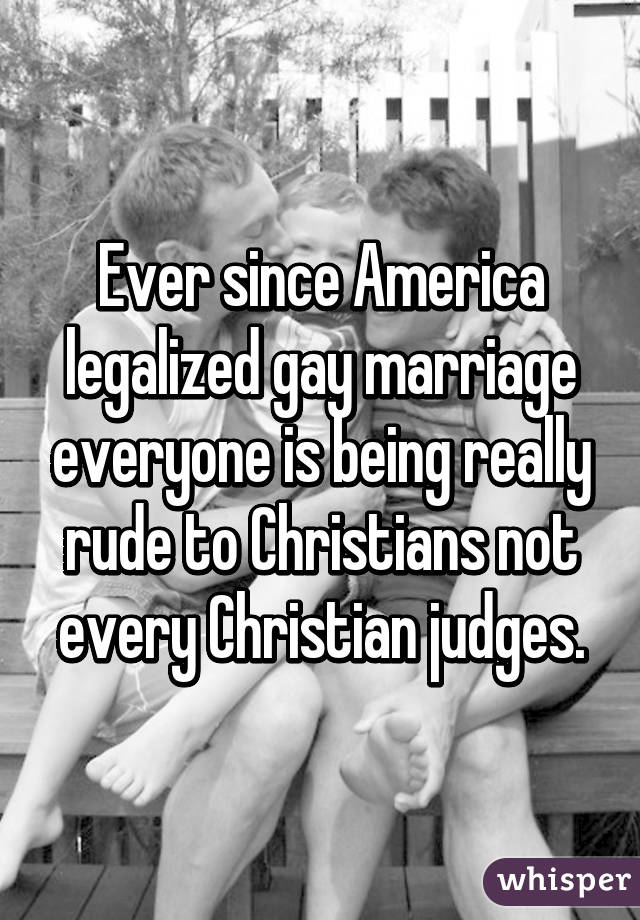 Ever since America legalized gay marriage everyone is being really rude to Christians not every Christian judges.