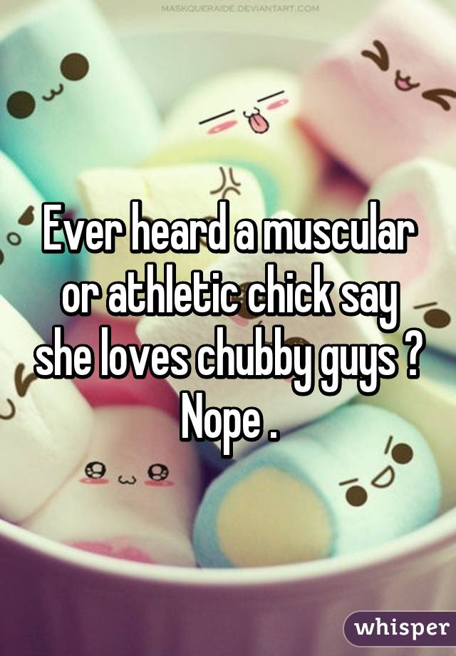 Ever heard a muscular or athletic chick say she loves chubby guys ? Nope .