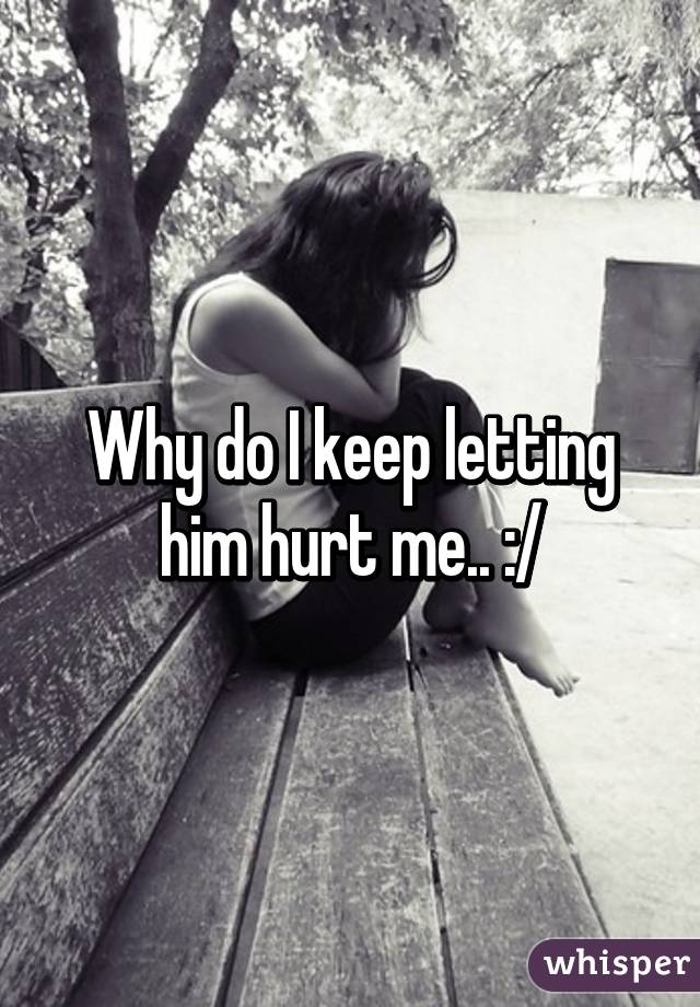 Why do I keep letting him hurt me.. :/