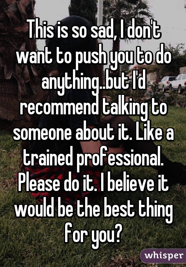 This is so sad, I don't want to push you to do anything..but I'd recommend talking to someone about it. Like a trained professional. Please do it. I believe it would be the best thing for you❤