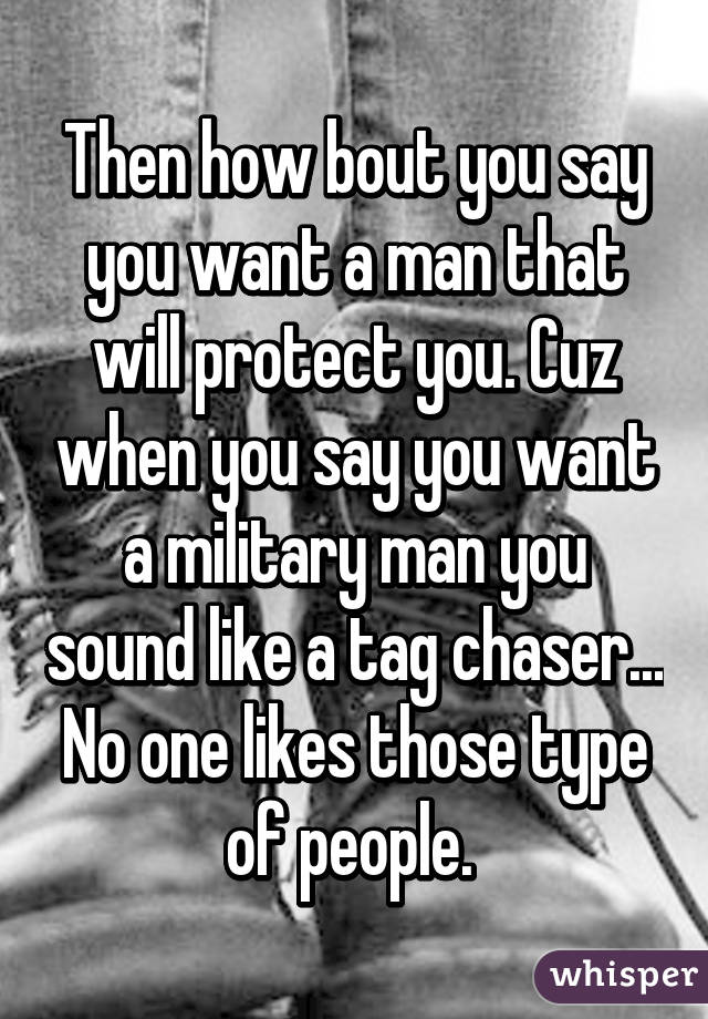 Then how bout you say you want a man that will protect you. Cuz when you say you want a military man you sound like a tag chaser... No one likes those type of people. 