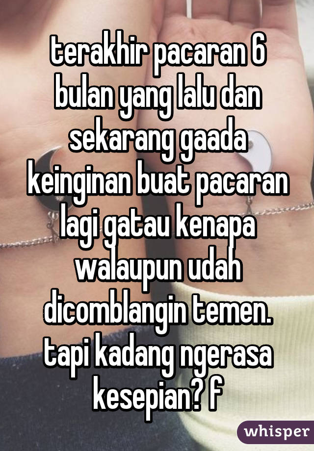 terakhir pacaran 6 bulan yang lalu dan sekarang gaada keinginan buat pacaran lagi gatau kenapa walaupun udah dicomblangin temen. tapi kadang ngerasa kesepian😢 f