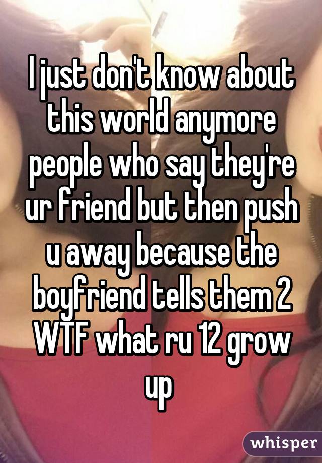 I just don't know about this world anymore people who say they're ur friend but then push u away because the boyfriend tells them 2 WTF what ru 12 grow up 