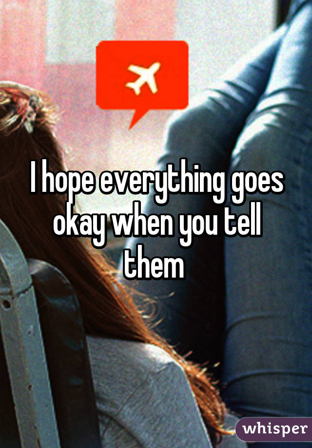 I hope everything goes okay when you tell them 