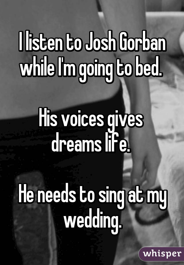 I listen to Josh Gorban while I'm going to bed. 

His voices gives  dreams life. 

He needs to sing at my wedding.