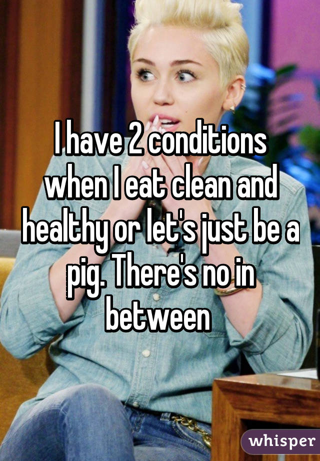 I have 2 conditions when I eat clean and healthy or let's just be a pig. There's no in between 