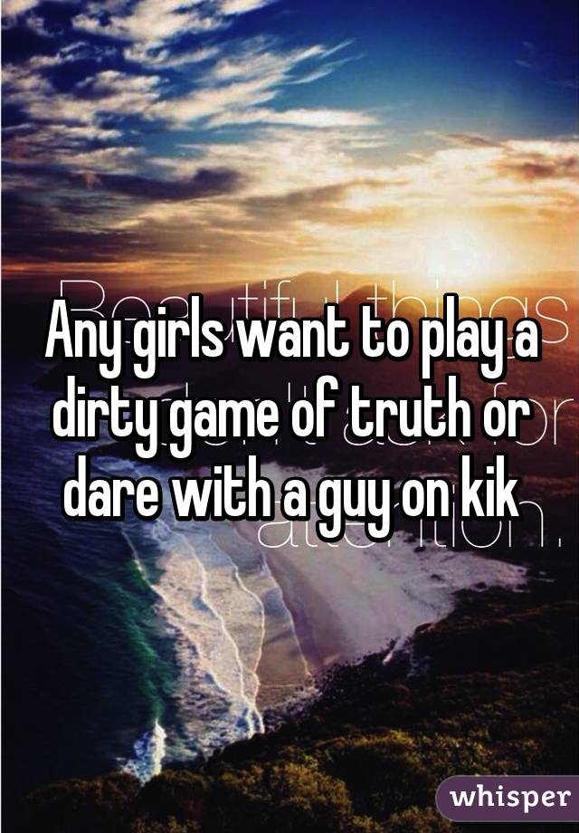 Any girls want to play a dirty game of truth or dare with a guy on kik