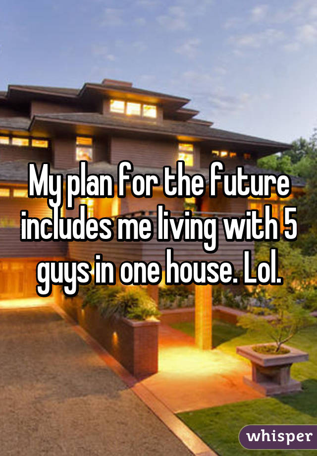 My plan for the future includes me living with 5 guys in one house. Lol.