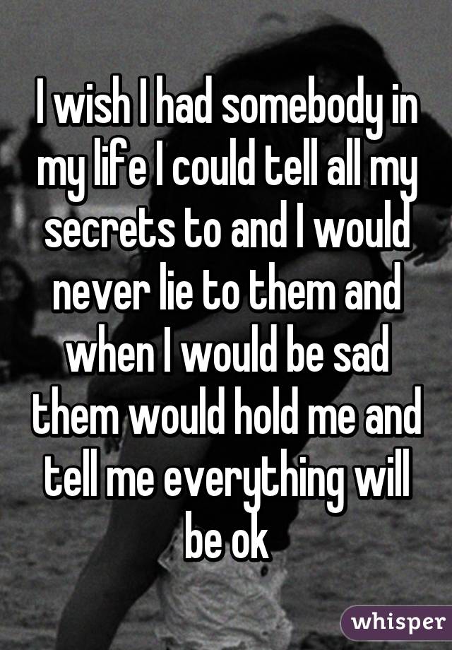 I wish I had somebody in my life I could tell all my secrets to and I would never lie to them and when I would be sad them would hold me and tell me everything will be ok