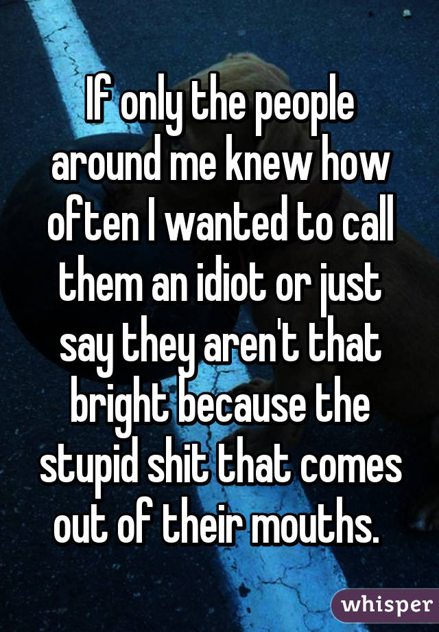 If only the people around me knew how often I wanted to call them an idiot or just say they aren't that bright because the stupid shit that comes out of their mouths. 