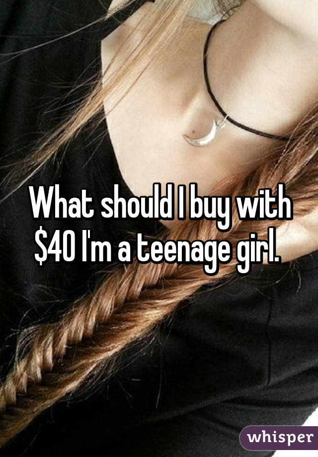 What should I buy with $40 I'm a teenage girl. 