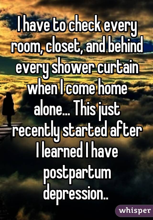 I have to check every room, closet, and behind every shower curtain when I come home alone... This just recently started after I learned I have postpartum depression.. 