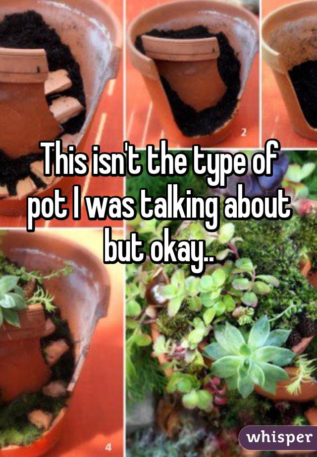 This isn't the type of pot I was talking about but okay..
