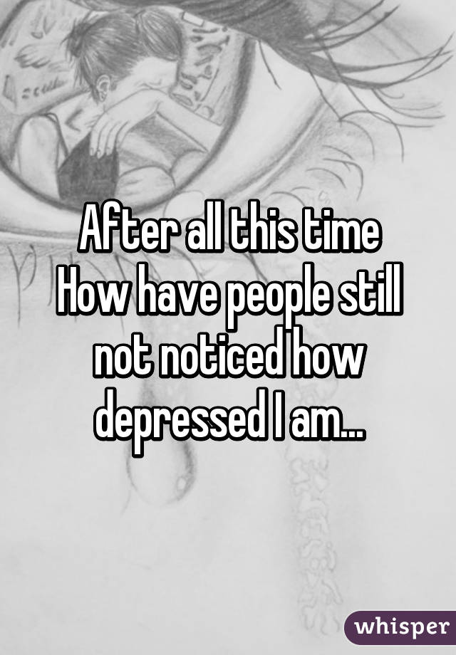 After all this time
How have people still not noticed how depressed I am...