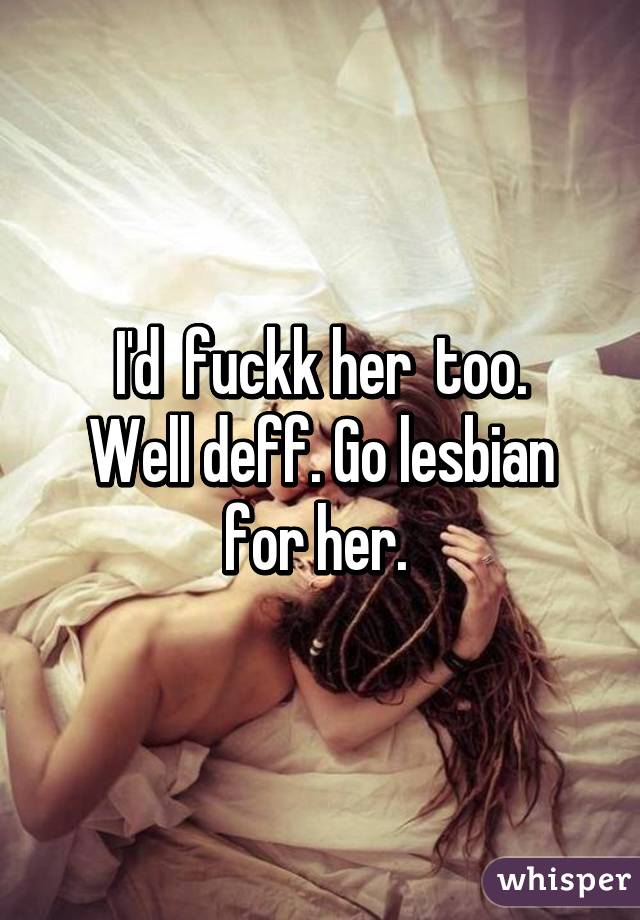 I'd  fuckk her  too.
Well deff. Go lesbian for her. 