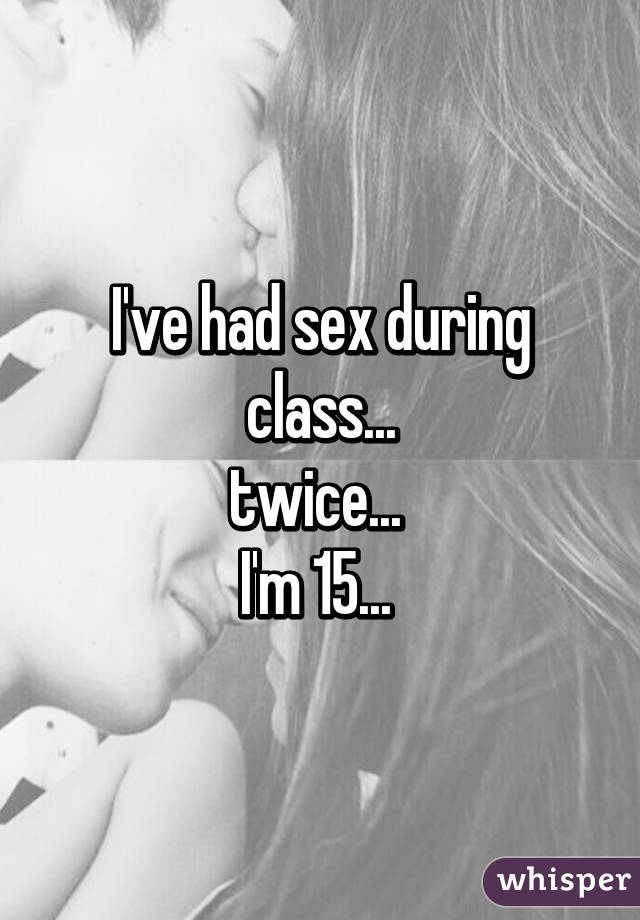 I've had sex during class...
twice... 
I'm 15... 